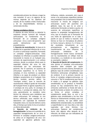  
considerando primero las clásicas y luego las 
más  recientes.  El  uso  y  la  vigencia  de  las 
mismas  depende  de  los  objetivos  del 
estudio, de los modelos virales involucrados 
y  de  las  disponibilidades  técnicas  y 
comerciales de ellas.  
 
Técnicas serológicas clásicas.  
El  objetivo  de  estas  técnicas  es  detectar  la 
respuesta  inmune  humoral  del  huésped 
(anticuerpos).  Su  fundamento  es  la 
formación  de  un  complejo  antígeno 
anticuerpo ‐ virus y suero del paciente ‐ que 
puede 
demostrarse 
por 
diversos 
procedimientos.  
1. Reacción de neutralización. Se basa en la 
pérdida de la capacidad infectiva de un virus 
al  unirse  al  anticuerpo  específico,  formando 
un  complejo  antígeno‐anticuerpo.  Estos 
complejos  no  infectivos  se  pueden  detectar 
inoculando  la  mezcla  en  un  huésped  vivo, 
animales  de  experimentación  o  en  cultivos 
celulares,  donde  no  produce  efecto  pues  la 
capacidad  infectiva  del  virus  ha  sido 
neutralizada  por  los  anticuerpos  del 
paciente.  Por  el  contrario,  en  ausencia  de 
anticuerpos  específicos  no  se  forma  el 
complejo,  el  virus  mantiene  su  capacidad 
infectiva  y  es  capaz  de  producir  un  efecto 
biológico  característico  en  el  huésped.  Esta 
técnica  también  permite  definir  los 
“serotipos  virales”,  pues  la  reacción  de 
neutralización refleja el grado de inmunidad 
del huésped  frente al agente específico ( Ej. 
3  serotipos  de  virus  polio,  51  serotipos  de 
adenovirus,  1  serotipo  de  rubéola,  etc).  Por 
esto,  generalmente  se  considera  como 
técnica  de  referencia  para  metódicas  que 
miden  anticuerpos.  Sin  embargo,  es  una 
técnica  sofisticada,  pues  requiere  de  un 
laboratorio  con  capacidad  de  mantener 
huéspedes vivos y la reacción demora varios 
días, el tiempo que tarda el virus en producir 
un efecto demostrable.  
2.  Reacción  de  inhibición  de  la 
hemaglutinación. Se basa en la pérdida de la 
capacidad  hemaglutinante  de  un  virus  al 
formarse  el  complejo  antígeno‐anticuerpo. 
Se  utiliza  en  el  diagnóstico  de  virus  con 
capacidad  de  aglutinar  glóbulos  rojos 

6 

(influenza,  rubéola,  sarampión,  etc.),  que  al 
unirse  a  los  anticuerpos  específicos  pierden 
esta propiedad. Esto se demuestra haciendo 
reaccionar  la  mezcla  de  antígeno  con 
anticuerpos  (suero  del  paciente)  con 
glóbulos  rojos,  los  que  no  se  unen  y 
sedimentan formando un botón o punto; en 
ausencia  de  anticuerpos  específicos  se 
expresa  la  propiedad  hemaglutinante  del 
virus,  que  se  visualiza  por  la  formación  de 
una  malla  de  aglutinación  en  el  tubo  o 
pocillo  en  que  se  realiza  la  reacción.  Esta 
técnica  se  hace  en  microplacas  de  plástico 
en  forma  manual  y  demora  3  a  5  horas  en 
dar  resultados.  Actualmente  se  usa 
principalmente 
en 
diagnóstico 
y 
caracterización  de  virus  influenza.  Los 
anticuerpos 
inhibidores 
de 
la 
hemaglutinación  tienen  buena  correlación 
con  los  neutralizantes  en  reflejar  nivel  de 
inmunidad,  y  su  medición  es  más  sencilla  ( 
ej. sarampión, rubéola )  
3. Reacción de fijación del complemento. En 
esta  técnica  el  complejo  virus‐anticuerpo 
específico  debe  competir  por  captar 
complemento con otro sistema, formado por 
glóbulos  rojos  de  cordero  sensibilizados  con 
hemolisina  (anticuerpo  anti‐glóbulos  rojos 
de  cordero).  Si  en  la  primera  reacción  se 
forma  el  complejo  antígeno‐anticuerpo,  se 
consume o “fija”el complemento que hay en 
el  medio  y  al  agregar  los  glóbulos  rojos 
sensibilizados  no  se  produce  la  hemólisis 
porque  no  hay  complemento  libre  y  los 
eritrocitos  sedimentan  al  fondo  del  tubo  o 
pocillo formando un botón. En cambio, si no 
se  forma  el  primer  complejo,  el 
complemento  queda  libre,  se  une  a  los 
glóbulos  rojos  sensibilizados  y  los  lisa.  Esta 
técnica es relativamente compleja, pues usa 
muchos  reactivos,  los  que  deben  estar 
debidamente estandarizados. Su sensibilidad 
y  especificidad  no  son  muy  altas  y  han  sido 
superadas  por  otras  técnicas.  Los 
anticuerpos  fijadores  del  complemento 
duran  sólo  algunos  años  después  de  la 
infección,  de  modo  que  son  indicadores  de 
un proceso reciente.  
 
 

Cátedra de Microbiología , Parasitología e Inmunología – Facultad de Medicina ‐ UNNE 

Diagnóstico Virológico  

 