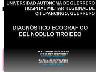 DIAGNÓSTICO ECOGRÁFICO
DEL NÓDULO TIROIDEO
M. I. P. Daniela Baños Barbosa
Médico Interno de Pregrado
danniiellabb@hotmail.com
Dr. Max Joao Martínez Utrera
Jefe del servicio de Radiología
maxjoao@hotmail.com
UNIVERSIDAD AUTONOMA DE GUERRERO
HOSPITAL MILITAR REGIONAL DE
CHILPANCINGO, GUERRERO
 