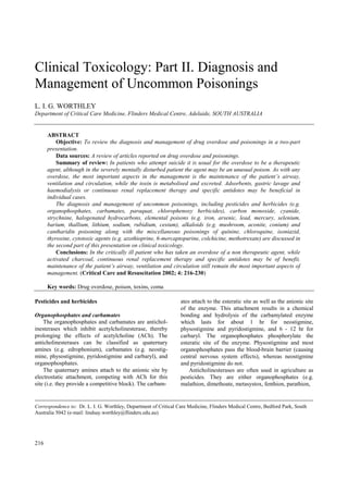 Clinical Toxicology: Part II. Diagnosis and
Management of Uncommon Poisonings
L. I. G. WORTHLEY
Department of Critical Care Medicine, Flinders Medical Centre, Adelaide, SOUTH AUSTRALIA
ABSTRACT
Objective: To review the diagnosis and management of drug overdose and poisonings in a two-part
presentation.
Data sources: A review of articles reported on drug overdose and poisonings.
Summary of review: In patients who attempt suicide it is usual for the overdose to be a therapeutic
agent, although in the severely mentally disturbed patient the agent may be an unusual poison. As with any
overdose, the most important aspects in the management is the maintenance of the patient’s airway,
ventilation and circulation, while the toxin is metabolised and excreted. Adsorbents, gastric lavage and
haemodialysis or continuous renal replacement therapy and specific antidotes may be beneficial in
individual cases.
The diagnosis and management of uncommon poisonings, including pesticides and herbicides (e.g.
organophosphates, carbamates, paraquat, chlorophenoxy herbicides), carbon monoxide, cyanide,
strychnine, halogenated hydrocarbons, elemental poisons (e.g. iron, arsenic, lead, mercury, selenium,
barium, thallium, lithium, sodium, rubidium, cesium), alkaloids (e.g. mushroom, aconite, conium) and
cantharidin poisoning along with the miscellaneous poisonings of quinine, chloroquine, isoniazid,
thyroxine, cytotoxic agents (e.g. azothioprine, 6-mercaptopurine, colchicine, methotrexate) are discussed in
the second part of this presentation on clinical toxicology.
Conclusions: In the critically ill patient who has taken an overdose of a non therapeutic agent, while
activated charcoal, continuous renal replacement therapy and specific antidotes may be of benefit,
maintenance of the patient’s airway, ventilation and circulation still remain the most important aspects of
management. (Critical Care and Resuscitation 2002; 4: 216-230)
Key words: Drug overdose, poison, toxins, coma
Pesticides and herbicides ates attach to the esteratic site as well as the anionic site
of the enzyme. This attachment results in a chemical
bonding and hydrolysis of the carbamylated enzyme
which lasts for about 1 hr for neostigmine,
physostigmine and pyridostigmine, and 6 - 12 hr for
carbaryl. The organophosphates phosphorylate the
esteratic site of the enzyme. Physostigmine and most
organophosphates pass the blood-brain barrier (causing
central nervous system effects), whereas neostigmine
and pyridostigmine do not.
Organophosphates and carbamates
The organophosphates and carbamates are antichol-
inesterases which inhibit acetylcholinesterase, thereby
prolonging the effects of acetylcholine (ACh). The
anticholinesterases can be classified as quaternary
amines (e.g. edrophonium), carbamates (e.g. neostig-
mine, physostigmine, pyridostigmine and carbaryl), and
organophosphates.
The quaternary amines attach to the anionic site by
electrostatic attachment, competing with ACh for this
site (i.e. they provide a competitive block). The carbam-
Anticholinesterases are often used in agriculture as
pesticides. They are either organophosphates (e.g.
malathion, dimethoate, metasystox, fenthion, parathion,
Correspondence to: Dr. L. I. G. Worthley, Department of Critical Care Medicine, Flinders Medical Centre, Bedford Park, South
Australia 5042 (e-mail: lindsay.worthley@flinders.edu.au)
216
 