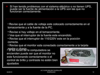 Sí han tenido problemas con el sistema eléctrico o no tienen UPS, puede ser la fuente de alimentación o la UPS son las que no funcionan correctamente.  04/29/10 LIC. ELIDA MALINA GUADALUPE RODRIGUEZ Si las luces de la computadora se encienden puede ser que el monitor no este funcionando correctamente o el control de brillo y contraste no estén bien ajustados Revise que el cable de voltaje este colocado correctamente en el tomacorriente y a la fuente de la PC. Revise si hay voltaje en el tomacorriente.  Vea que el interruptor de la fuente este encendido. Revise que el interruptor de 110/220V este en la posición correcta.  Revise que el monitor esta conectado correctamente a la tarjeta madre o chasis.   