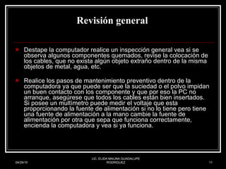 Revisión general   Destape la computador realice un inspección general vea si se observa algunos componentes quemados, revise la colocación de los cables, que no exista algún objeto extraño dentro de la misma objetos de metal, agua, etc.  Realice los pasos de mantenimiento preventivo dentro de la computadora ya que puede ser que la suciedad o el polvo impidan un buen contacto con los componente y que por eso la PC no arranque, asegúrese que todos los cables están bien insertados.  Si posee un multìmetro puede medir el voltaje que esta proporcionando la fuente de alimentación si no lo tiene pero tiene una fuente de alimentación a la mano cambie la fuente de alimentación por otra que sepa que funciona correctamente, encienda la computadora y vea si ya funciona.  04/29/10 LIC. ELIDA MALINA GUADALUPE RODRIGUEZ 