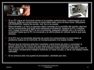 Si su PC sigue sin funcionar revise si no existen cortocircuitos o sobrecargas en el sistema, quite los componentes no esenciales tales como el disco duro, disquetera CD-ROM/DVD, tarjeta de sonido, red, fax si se puede.  Reenciéndala y si hará ya aparece algún mensaje en la pantalla del monitor algunos de los componente que quitó esta causando el problema. Apague la PC y coloque uno y luego enciende la PC la ver si enciende, apáguela coloque otro y lo vuelva a encender hasta que la PC no encienda y la ultima pieza en colocar será la que esta dañada.  Si la PC aun no enciende después de quitar los componentes no esenciales el problema radica en la memoria, el microprocesador o la tarjeta madre.  Revise que la memoria esta bien insertada y esta limpia de polvo o suciedad, si posee memoria del mismo tipo que sepa que funciona cámbiela por la nueva.  Si el sistema aún no arranca revise que la tarjeta madre esta bien colocada y que no hay ningún componente metálico haciendo un corto circuito, si tiene una tarjeta madre cámbiela.  Si no arranca solo nos queda el procesador, cámbielo por otro 04/29/10 LIC. ELIDA MALINA GUADALUPE RODRIGUEZ 