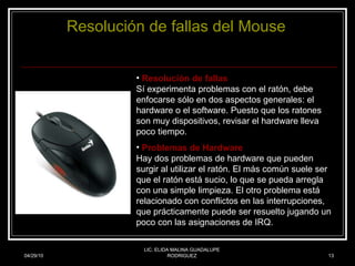04/29/10 LIC. ELIDA MALINA GUADALUPE RODRIGUEZ Resolución  de  fallas  del Mouse Resolución de fallas Sí experimenta problemas con el ratón, debe enfocarse sólo en dos aspectos generales: el hardware o el software. Puesto que los ratones son muy dispositivos, revisar el hardware lleva poco tiempo.  Problemas de Hardware Hay dos problemas de hardware que pueden surgir al utilizar el ratón. El más común suele ser que el ratón está sucio, lo que se pueda arregla con una simple limpieza. El otro problema está relacionado con conflictos en las interrupciones, que prácticamente puede ser resuelto jugando un poco con las asignaciones de IRQ. 