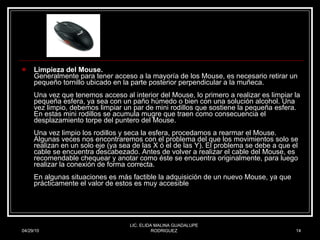 Limpieza del Mouse. Generalmente para tener acceso a la mayoría de los Mouse, es necesario retirar un pequeño tornillo ubicado en la parte posterior perpendicular a la muñeca. Una vez que tenemos acceso al interior del Mouse, lo primero a realizar es limpiar la pequeña esfera, ya sea con un paño húmedo o bien con una solución alcohol. Una vez limpio, debemos limpiar un par de mini rodillos que sostiene la pequeña esfera. En estas mini rodillos se acumula mugre que traen como consecuencia el desplazamiento torpe del puntero del Mouse. Una vez limpio los rodillos y seca la esfera, procedamos a rearmar el Mouse. Algunas veces nos encontraremos con el problema del que los movimientos solo se realizan en un solo eje (ya sea de las X ó el de las Y). El problema se debe a que el cable se encuentra descabezado. Antes de volver a realizar el cable del Mouse, es recomendable chequear y anotar como éste se encuentra originalmente, para luego realizar la conexión de forma correcta. En algunas situaciones es más factible la adquisición de un nuevo Mouse, ya que prácticamente el valor de estos es muy accesible 04/29/10 LIC. ELIDA MALINA GUADALUPE RODRIGUEZ 
