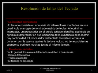 Resolución de fallas del Teclado 04/29/10 LIC. ELIDA MALINA GUADALUPE RODRIGUEZ La interfaz del teclado Un teclado consiste en una serie de interruptores montados en una cuadrícula o arreglo denominado matriz de teclas. Al oprimir un interruptor, un procesador en el propio teclado identifica qué tecla se oprimió al determinar en qué ubicación de la cuadrícula de la matriz hay continuidad. El procesador del teclado también interpreta la duración con la que se oprime la tecla e incluso no tiene problemas cuando se oprimen muchas teclas al mismo tiempo.   Resolución de fallas Por lo general, los errores del teclado se deben a dos causas. • Cables defectuosos • Teclas atascadas • El teclado no responde 
