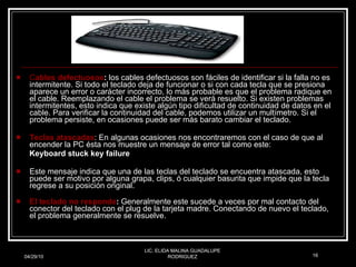 C ables defectuosos :  los cables defectuosos son fáciles de identificar si la falla no es intermitente. Si todo el teclado deja de funcionar o si con cada tecla que se presiona aparece un error o carácter incorrecto, lo más probable es que el problema radique en el cable. Reemplazando el cable el problema se verá resuelto. Si existen problemas intermitentes, esto indica que existe algún tipo dificultad de continuidad de datos en el cable. Para verificar la continuidad del cable, podemos utilizar un multímetro. Si el problema persiste, en ocasiones puede ser más barato cambiar el teclado. Teclas atascadas : En algunas ocasiones nos encontraremos con el caso de que al encender la PC ésta nos muestre un mensaje de error tal como este: Keyboard stuck key failure Este mensaje indica que una de las teclas del teclado se encuentra atascada, esto puede ser motivo por alguna grapa, clips, ó cualquier basurita que impide que la tecla regrese a su posición original. El teclado no responde :  Generalmente este sucede a veces por mal contacto del conector del teclado con el plug de la tarjeta madre. Conectando de nuevo el teclado, el problema generalmente se resuelve. 04/29/10 LIC. ELIDA MALINA GUADALUPE RODRIGUEZ 