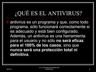 ¿QUÈ ES EL ANTIVIRUS? antivirus es un programa y que, como todo programa, sólo funcionará correctamente si es adecuado y está bien configurado. Además, un antivirus es una herramienta para el usuario y no sólo  no será eficaz para el 100% de los casos , sino que  nunca será una protección total ni definitiva .  04/29/10 LIC. ELIDA MALINA GUADALUPE RODRIGUEZ 