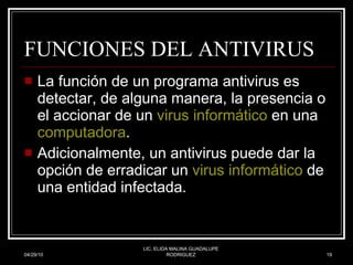 FUNCIONES DEL ANTIVIRUS La función de un programa antivirus es detectar, de alguna manera, la presencia o el accionar de un  virus informático  en una  computadora .  Adicionalmente, un antivirus puede dar la opción de erradicar un  virus informático  de una entidad infectada.  04/29/10 LIC. ELIDA MALINA GUADALUPE RODRIGUEZ 