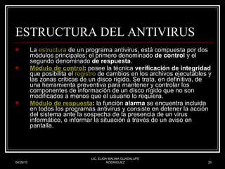 ESTRUCTURA DEL ANTIVIRUS La  estructura  de un programa antivirus, está compuesta por dos módulos principales: el primero denominado  de control  y el segundo denominado  de respuesta .  Módulo de  control :  posee la técnica  verificación de integridad  que posibilita el  registro  de cambios en los archivos ejecutables y las zonas críticas de un disco rígido. Se trata, en definitiva, de una herramienta preventiva para mantener y controlar los componentes de información de un disco rígido que no son modificados a menos que el usuario lo requiera.  Módulo de respuesta :  la función  alarma  se encuentra incluida en todos los programas antivirus y consiste en detener la acción del sistema ante la sospecha de la presencia de un virus informático, e informar la situación a través de un aviso en pantalla.  04/29/10 LIC. ELIDA MALINA GUADALUPE RODRIGUEZ 