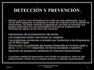 DETECCIÓN Y PREVENCIÓN . Debido a que los virus informáticos son cada vez más sofisticados, hoy en día es difícil sospechar su presencia a través de síntomas como la pérdida de performance. De todas maneras la siguiente es una lista de síntomas que pueden observarse en una computadora de la que se sospeche esté infectada por alguno de los virus más comunes: Operaciones de procesamiento más lentas.  Los programas tardan más tiempo en cargarse.  Los programas comienzan a acceder por momentos a las disqueteras y/o al disco rígido.  Disminución no justificada del espacio disponible en el disco rígido y de la  memoria RAM  disponible, en forma constante o repentina.  Aparición de programas residentes en memoria desconocidos.  La primera medida de prevención a ser tenida en cuenta es, como se dijo anteriormente, contar con un sistema antivirus y utilizarlo correctamente.   04/29/10 LIC. ELIDA MALINA GUADALUPE RODRIGUEZ 