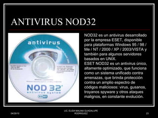 ANTIVIRUS NOD32 04/29/10 LIC. ELIDA MALINA GUADALUPE RODRIGUEZ NOD32 es un antivirus desarrollado por la empresa ESET, disponible para plataformas Windows 95 / 98 / Me / NT / 2000 / XP / 2003/VISTA y también para algunos servidores basados en UNIX.  ESET NOD32 es un antivirus único, altamente optimizado, que funciona como un sistema unificado contra amenazas, que brinda protección contra un amplio espectro de códigos maliciosos: virus, gusanos, troyanos spyware y otros ataques malignos, en constante evolución.  