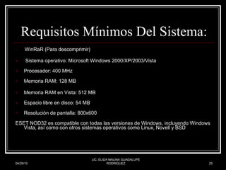 Requisitos Mínimos Del Sistema: WinRaR (Para descomprimir) Sistema operativo: Microsoft Windows 2000/XP/2003/Vista Procesador: 400 MHz Memoria RAM: 128 MB Memoria RAM en Vista: 512 MB  Espacio libre en disco: 54 MB Resolución de pantalla: 800x600 ESET NOD32 es compatible con todas las versiones de Windows, incluyendo Windows Vista, así como con otros sistemas operativos como Linux, Novell y BSD  04/29/10 LIC. ELIDA MALINA GUADALUPE RODRIGUEZ 