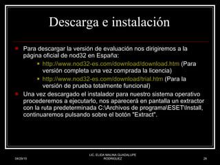 Descarga e instalación  Para descargar la versión de evaluación nos dirigiremos a la página oficial de nod32 en España:  http:// www.nod32 - es.com / download / download.htm  (Para versión completa una vez comprada la licencia)  http:// www.nod32 - es.com / download / trial.htm  (Para la versión de prueba totalmente funcional)  Una vez descargado el instalador para nuestro sistema operativo procederemos a ejecutarlo, nos aparecerá en pantalla un extractor con la ruta predeterminada C:\Archivos de programa\ESET\Install, continuaremos pulsando sobre el botón "Extract".  04/29/10 LIC. ELIDA MALINA GUADALUPE RODRIGUEZ 
