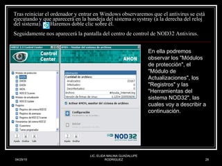 Tras reiniciar el ordenador y entrar en Windows observaremos que el antivirus se está ejecutando y que aparecerá en la bandeja del sistema o systray (a la derecha del reloj del sistema).  Haremos doble clic sobre él. Seguidamente nos aparecerá la pantalla del centro de control de NOD32 Antivirus. 04/29/10 LIC. ELIDA MALINA GUADALUPE RODRIGUEZ En ella podremos observar los "Módulos de protección", el "Módulo de Actualizaciones", los "Registros" y las "Herramientas del sistema NOD32", las cuales voy a describir a continuación.  