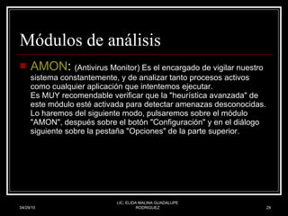 Módulos de análisis AMON :  (Antivirus Monitor) Es el encargado de vigilar nuestro sistema constantemente, y de analizar tanto procesos activos como cualquier aplicación que intentemos ejecutar. Es MUY recomendable verificar que la "heurística avanzada" de este módulo esté activada para detectar amenazas desconocidas. Lo haremos del siguiente modo, pulsaremos sobre el módulo "AMON", después sobre el botón "Configuración" y en el diálogo siguiente sobre la pestaña "Opciones" de la parte superior.  04/29/10 LIC. ELIDA MALINA GUADALUPE RODRIGUEZ 