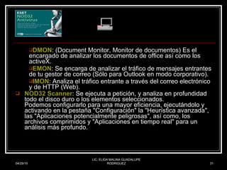 DMON : (Document Monitor, Monitor de documentos) Es el encargado de analizar los documentos de office así como los activeX.  EMON : Se encarga de analizar el tráfico de mensajes entrantes de tu gestor de correo (Sólo para Outlook en modo corporativo).  IMON : Analiza el tráfico entrante a través del correo electrónico y de HTTP (Web).  NOD32 Scanner : Se ejecuta a petición, y analiza en profundidad todo el disco duro o los elementos seleccionados. Podemos configurarlo para una mayor eficiencia, ejecutándolo y activando en la pestaña "Configuración" la "Heurística avanzada", las "Aplicaciones potencialmente peligrosas", así como, los archivos comprimidos y "Aplicaciones en tiempo real" para un análisis más profundo. 04/29/10 LIC. ELIDA MALINA GUADALUPE RODRIGUEZ 