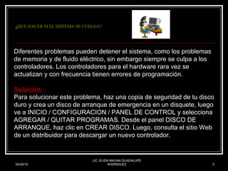 ¿ QUE HACER SI EL SISTEMA SE CUELGA? 04/29/10 LIC. ELIDA MALINA GUADALUPE RODRIGUEZ Diferentes problemas pueden detener el sistema, como los problemas de memoria y de fluido eléctrico, sin embargo siempre se culpa a los controladores. Los controladores para el hardware rara vez se actualizan y con frecuencia tienen errores de programación.  Solución: Para solucionar este problema, haz una copia de seguridad de tu disco duro y crea un disco de arranque de emergencia en un disquete, luego ve a INICIO / CONFIGURACION / PANEL DE CONTROL y selecciona AGREGAR / QUITAR PROGRAMAS. Desde el panel DISCO DE ARRANQUE, haz clic en CREAR DISCO. Luego, consulta el sitio Web de un distribuidor para descargar un nuevo controlador. 