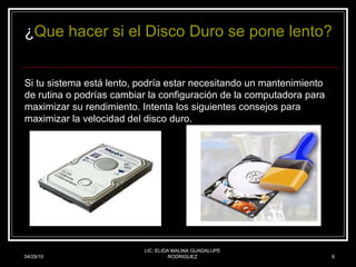 04/29/10 LIC. ELIDA MALINA GUADALUPE RODRIGUEZ ¿ Que hacer si el Disco Duro se pone lento? Si tu sistema está lento, podría estar necesitando un mantenimiento de rutina o podrías cambiar la configuración de la computadora para maximizar su rendimiento. Intenta los siguientes consejos para maximizar la velocidad del disco duro.   
