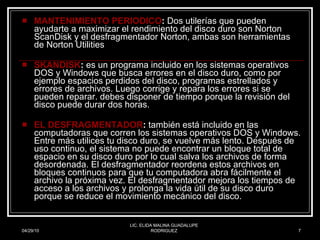 MANTENIMIENTO PERIODICO :  Dos utilerías que pueden ayudarte a maximizar el rendimiento del disco duro son Norton ScanDisk y el desfragmentador Norton, ambas son herramientas de Norton Utilities  SKANDISK :  es un programa incluido en los sistemas operativos DOS y Windows que busca errores en el disco duro, como por ejemplo espacios perdidos del disco, programas estrellados y errores de archivos. Luego corrige y repara los errores si se pueden reparar. debes disponer de tiempo porque la revisión del disco puede durar dos horas.  EL DESFRAGMENTADOR :  también está incluido en las computadoras que corren los sistemas operativos DOS y Windows. Entre más utilices tu disco duro, se vuelve más lento. Después de uso continuo, el sistema no puede encontrar un bloque total de espacio en su disco duro por lo cual salva los archivos de forma desordenada. El desfragmentador reordena estos archivos en bloques continuos para que tu computadora abra fácilmente el archivo la próxima vez. El desfragmentador mejora los tiempos de acceso a los archivos y prolonga la vida útil de su disco duro porque se reduce el movimiento mecánico del disco.  04/29/10 LIC. ELIDA MALINA GUADALUPE RODRIGUEZ 