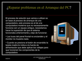   ¿ Reparar problemas en el Arranque del PC ? 04/29/10 LIC. ELIDA MALINA GUADALUPE RODRIGUEZ El proceso de solución que vamos a utilizar es en base al proceso de arranque de una computadora, este proceso es el de una computadora moderna que no necesariamente funciona con un equipo antiguo, necesitamos hacer la suposición de que el sistema funcionaba anteriormente y dejo de funcionar.  Las luces del panel frontal no encienden y el  monitor no muestra nada.  Cuando se presiona el botón de encendido la tarjeta madre le indica a la fuente de alimentación que debe aplicar los voltajes para que funcionen los componentes de la computadora  