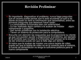 Revisión Preliminar   Es importante  diagnosticar el problema, nunca haga preguntas que el usuario pueda pensar que lo esta acusando ya que si se siente acusado no dará la información que necesitamos, entre las primeras preguntas que debemos hacer están: - La computadora funcionaba bien con anterioridad. - Le han realizado algún cambio o le acaban de instalar  algún componente o programa. - Han tenido problemas con la instalación eléctrica. - Tienen un sistema de protección para la computadora. Escuche con atención las respuestas que le proporcione su cliente ya que nos pueden ayudar a diagnosticar el problema, por ejemplo Si el contesto que no sabe si funcionaba bien porque se la acaban de dar entonces puede ser que le falte algo por dentro.  Si indico que le acaban de instalar una nueva tarjeta de video, puede ser que la tarjeta de video no se la correcta para el sistema, la fuente de alimentación no tenga la suficiente potencia para el nuevo componente  04/29/10 LIC. ELIDA MALINA GUADALUPE RODRIGUEZ 