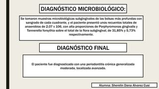 Se tomaron muestras microbiológicas subgingivales de las bolsas más profundas con
sangrado de cada cuadrante, y el paciente presentó unos recuentos totales de
anaerobios de 2,07 x 106, con alta proporciones de Porphyromonas gingivalis y
Tannerella forsythia sobre el total de la flora subgingival, de 31,85% y 5,73%
respectivamente.
El paciente fue diagnosticado con una periodontitis crónica generalizada
moderada, localizada avanzada.
DIAGNÓSTICO MICROBIOLÓGICO:
DIAGNÓSTICO FINAL
Alumna: Sherelin Dana Alvarez Cusi
 