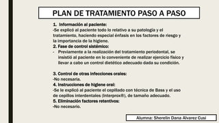 1. Información al paciente:
-Se explicó al paciente todo lo relativo a su patología y el
tratamiento, haciendo especial énfasis en los factores de riesgo y
la importancia de la higiene.
2. Fase de control sistémico:
- Previamente a la realización del tratamiento periodontal, se
insistió al paciente en lo conveniente de realizar ejercicio físico y
llevar a cabo un control dietético adecuado dada su condición.
3. Control de otras infecciones orales:
-No necesaria.
4. Instrucciones de higiene oral:
-Se le explicó al paciente el cepillado con técnica de Bass y el uso
de cepillos interdentales (Interprox®), de tamaño adecuado.
5. Eliminación factores retentivos:
-No necesario.
PLAN DE TRATAMIENTO PASO A PASO
Alumna: Sherelin Dana Alvarez Cusi
 
