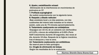 6. Ajuste y estabilización oclusal:
-Eliminación de la interferencia en movimientos de
protrusiva en 37.
7. Profilaxis supragingival:
-Se realizó conjuntamente con la siguiente tarea.
8. Raspado y alisado radicular:
-Bajo anestesia local y en dos sesiones, con dos
cuadrantes del mismo lado tratados en la misma
sesión, cada una de 75 minutos aproximadamente.
9. Tratamiento coadyuvante con antisépticos:
-Enjuague con 15 mL de un colutorio con clorhexidina
al 0.12% y cloruro de cetilpiridinio al 0.05% (Perio
Aid® tratamiento) durante 30 segundos, dos veces al
día, durante 15 días. Después de la higiene mecánica,
tras el desayuno y tras la cena.
10. Tratamiento coadyuvante con antibióticos:
-Se reservó para la fase quirúrgica.
11. Cirugía de eliminación de bolsas:
-Según los resultados de la re‐evaluación.
Alumna: Sherelin Dana Alvarez Cusi
 