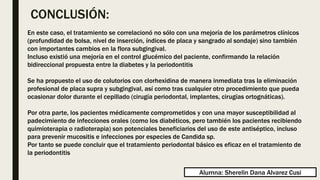 CONCLUSIÓN:
En este caso, el tratamiento se correlacionó no sólo con una mejoría de los parámetros clínicos
(profundidad de bolsa, nivel de inserción, índices de placa y sangrado al sondaje) sino también
con importantes cambios en la flora subgingival.
Incluso existió una mejoría en el control glucémico del paciente, confirmando la relación
bidireccional propuesta entre la diabetes y la periodontitis
Se ha propuesto el uso de colutorios con clorhexidina de manera inmediata tras la eliminación
profesional de placa supra y subgingival, así como tras cualquier otro procedimiento que pueda
ocasionar dolor durante el cepillado (cirugía periodontal, implantes, cirugías ortognáticas).
Por otra parte, los pacientes médicamente comprometidos y con una mayor susceptibilidad al
padecimiento de infecciones orales (como los diabéticos, pero también los pacientes recibiendo
quimioterapia o radioterapia) son potenciales beneficiarios del uso de este antiséptico, incluso
para prevenir mucositis e infecciones por especies de Candida sp.
Por tanto se puede concluir que el tratamiento periodontal básico es eficaz en el tratamiento de
la periodontitis
Alumna: Sherelin Dana Alvarez Cusi
 