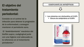 El objetivo del
tratamiento
periodontal:
Consiste en el control de la
infección para detener la progresión
de la enfermedad y conseguir
mantener el periodonto sano.
El “desbridamiento” mecánico del
biofilm supra y subgingival junto
con una higiene oral adecuada es
la referencia en el tratamiento
periodontal.*
COADYUVANTE DE ANTISÉPTICOS
 Los colutorios con clorhexidina al 0.12%
 Cloruro de cetilpiridinio al 0.05%
 