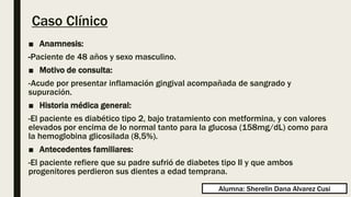 Caso Clínico
■ Anamnesis:
-Paciente de 48 años y sexo masculino.
■ Motivo de consulta:
-Acude por presentar inflamación gingival acompañada de sangrado y
supuración.
■ Historia médica general:
-El paciente es diabético tipo 2, bajo tratamiento con metformina, y con valores
elevados por encima de lo normal tanto para la glucosa (158mg/dL) como para
la hemoglobina glicosilada (8,5%).
■ Antecedentes familiares:
-El paciente refiere que su padre sufrió de diabetes tipo II y que ambos
progenitores perdieron sus dientes a edad temprana.
Alumna: Sherelin Dana Alvarez Cusi
 