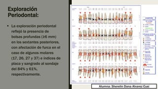 Exploración
Periodontal:
 La exploración periodontal
reflejó la presencia de
bolsas profundas (≥6 mm)
en los sextantes posteriores,
con afectación de furca en el
caso de algunos molares
(17, 26, 27 y 37) e índices de
placa y sangrado al sondaje
del 84% y 61%,
respectivamente.
Alumna: Sherelin Dana Alvarez Cusi
 