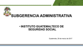 SUBGERENCIA ADMINISTRATIVA
• INSTITUTO GUATEMALTECO DE
SEGURIDAD SOCIAL
Guatemala, 29 de marzo de 2017
 