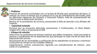 • Problema
Procesos de servicios contratados con un tiempo de 80 días para aprobación de bases, lo
anterior sin incluir el tiempo que se estipula en la Ley de Contrataciones del Estado, para
los diferentes regímenes de Licitación y Cotización Pública. Falta de estandarización de
criterios para la elaboración de bases.
Retraso en la contratación de servicios, provocando la falta de atención a los afiliados del
Instituto.
• Capacidad Instalada
Personal que se encuentra laborando actualmente: 5 Profesionales, 11 Nivel Medio,
renglón 011 y 022 y 12 personas en 029
• Enfoque de solución
Determinar los parámetros de tiempo máximos que deben emplearse, reestructurando el
proceso y coordinación de las dependencias que participan en cada una de las fases de la
adquisición del servicio.
Actualización de las necesidades y justificación de los expedientes en proceso y maximizar
la ejecución de compra en las Unidades Médicas.
Capacitaciones, control, evaluaciones, logrando una estandarización de criterios para
incidir en el problema.
Departamento de Servicios Contratados
 