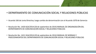 • DEPARTAMENTO DE COMUNICACIÓN SOCIAL Y RELACIONES PÚBLICAS
• Acuerdo 166 de Junta Directiva, luego cambia de denominación con el Acuerdo 1070 de Gerencia
• Resolución No. 1420-SGA/2014 (29 de septiembre de 2014) MANUAL DE ORGANIZACIÓN DEL
DEPARTAMENTO DE COMUNICACIÓN SOCIAL Y RELACIONES PÚBLICAS
• Resolución No. 1421-SGA/2014 (29 de septiembre de 2014) MANUAL DE NORMAS Y
PROCEDIMIENTOS DEL DEPARTAMENTO DE COMUNICACIÓN SOCIAL Y RELACIONES PÚBLICAS
 