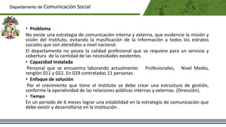 • Problema
No existe una estrategia de comunicación interna y externa, que evidencie la misión y
visión del Instituto, evitando la masificación de la información a todos los estratos
sociales que son atendidos a nivel nacional.
El departamento no posee la calidad profesional que se requiere para un servicio y
cobertura de la cantidad de las necesidades existentes.
• Capacidad Instalada
Personal que se encuentra laborando actualmente: Profesionales, Nivel Medio,
renglón 011 y 022. En 029 contratadas 11 personas.
• Enfoque de solución
Por el crecimiento que tiene el Instituto se debe crear una estructura de gestión,
conforme la operatividad de las relaciones públicas internas y externas. (Dirección).
• Tiempo
En un período de 6 meses lograr una estabilidad en la estrategia de comunicación que
debe existir y desarrollarse en la Institución .
Departamento de Comunicación Social
 