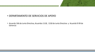 • DEPARTAMENTO DE SERVICIOS DE APOYO
• Acuerdo 166 de Junta Directiva, Acuerdos 1118, 1318 de Junta Directiva y Acuerdo 9-99 de
Gerencia
 