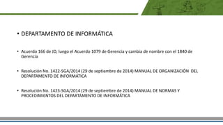 • DEPARTAMENTO DE INFORMÁTICA
• Acuerdo 166 de JD, luego el Acuerdo 1079 de Gerencia y cambia de nombre con el 1840 de
Gerencia
• Resolución No. 1422-SGA/2014 (29 de septiembre de 2014) MANUAL DE ORGANIZACIÓN DEL
DEPARTAMENTO DE INFORMÁTICA
• Resolución No. 1423-SGA/2014 (29 de septiembre de 2014) MANUAL DE NORMAS Y
PROCEDIMIENTOS DEL DEPARTAMENTO DE INFORMÁTICA
 