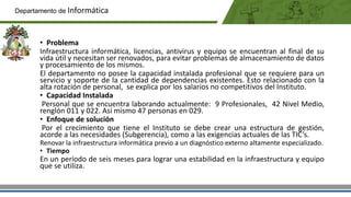 • Problema
Infraestructura informática, licencias, antivirus y equipo se encuentran al final de su
vida útil y necesitan ser renovados, para evitar problemas de almacenamiento de datos
y procesamiento de los mismos.
El departamento no posee la capacidad instalada profesional que se requiere para un
servicio y soporte de la cantidad de dependencias existentes. Esto relacionado con la
alta rotación de personal, se explica por los salarios no competitivos del Instituto.
• Capacidad Instalada
Personal que se encuentra laborando actualmente: 9 Profesionales, 42 Nivel Medio,
renglón 011 y 022. Así mismo 47 personas en 029.
• Enfoque de solución
Por el crecimiento que tiene el Instituto se debe crear una estructura de gestión,
acorde a las necesidades (Subgerencia), como a las exigencias actuales de las TIC’s.
Renovar la infraestructura informática previo a un diagnóstico externo altamente especializado.
• Tiempo
En un período de seis meses para lograr una estabilidad en la infraestructura y equipo
que se utiliza.
Departamento de Informática
 