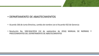 • DEPARTAMENTO DE ABASTECIMIENTOS
• Acuerdo 166 de Junta Directiva, cambia de nombre con el Acuerdo 432 de Gerencia
• Resolución No. 508-SGA/2016 (14 de septiembre de 2016) MANUAL DE NORMAS Y
PROCEDIMIENTOS DEL DEPARTAMENTO DE ABASTECIMIENTOS
 