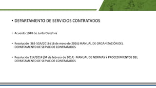 • DEPARTAMENTO DE SERVICIOS CONTRATADOS
• Acuerdo 1048 de Junta Directiva
• Resolución 363-SGA/2016 (16 de mayo de 2016) MANUAL DE ORGANIZACIÓN DEL
DEPARTAMENTO DE SERVICIOS CONTRATADOS
• Resolución 214/2014 (04 de febrero de 2014) MANUAL DE NORMAS Y PROCEDIMIENTOS DEL
DEPARTAMENTO DE SERVICIOS CONTRATADOS
 