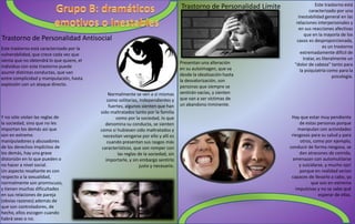 Trastorno de Personalidad Antisocial
Este trastorno está caracterizado por la
vulnerabilidad, que crece cada vez que
sienta que no obtendrá lo que quiere, el
individuo con este trastorno puede
asumir distintas conductas, que van
entre complicidad y manipulación, hasta
explosión con un ataque directo.
Normalmente se ven a sí mismas
como solitarias, independientes y
fuertes, algunos sienten que han
sido maltratados tanto por la familia
como por la sociedad, lo que
denomina su conducta, se sienten
como si hubiesen sido maltratados y
necesitan vengarse por ello y allí es
cuando presentan sus rasgos más
característicos, que son romper con
las reglas de la sociedad, sin
importarle, y sin embargo sentirlo
justo y necesario.
Y no sólo violan las reglas de
la sociedad, sino que no les
importan los demás así que
son en extremo
manipuladores y abusadores
de los derechos implícitos de
los demás, hay una grave
distorsión en lo que pueden o
no hacer a nivel social.
Un aspecto resaltante es con
respecto a la sexualidad,
normalmente son promiscuos,
y tienen muchas dificultades
en sus relaciones de pareja
(obvias razones) además de
que son controladores, de
hecho, ellos escogen cuando
habrá sexo o no.
Trastorno de Personalidad Límite Este trastorno está
caracterizado por una
inestabilidad general en las
relaciones interpersonales y
en sus reacciones afectivas
que en la mayoría de los
casos es desproporcionada,
es un trastorno
extremadamente difícil de
tratar, es literalmente un
"dolor de cabeza" tanto para
la psiquiatría como para la
psicología.
Presentan una alteración
en su autoimagen, que va
desde la idealización hasta
la desvalorización, son
personas que siempre se
sentirán vacías, y sienten
que van a ser víctimas de
un abandono inminente.
Hay que estar muy pendiente
de estas personas porque
manipulan con actividades
riesgosas para su salud y para
otros, como por ejemplo,
conducir de forma riesgosa, se
dan atracones de comida,
amenazan con automutilarse
y suicidarse, y mucho ojo!
porque en realidad serían
capaces de llevarlo a cabo, ya
que son en extremo
impulsivas y no se sabe qué
esperar de ellas.
 
