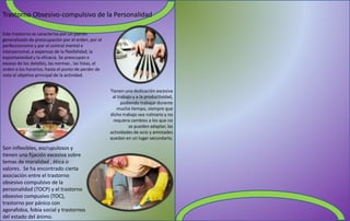 Trastorno Obsesivo-compulsivo de la Personalidad
Este trastorno se caracteriza por un patrón
generalizado de preocupación por el orden, por el
perfeccionismo y por el control mental e
interpersonal, a expensas de la flexibilidad, la
espontaneidad y la eficacia. Se preocupan e
exceso de los detalles, las normas , las listas, el
orden o los horarios, hasta el punto de perder de
vista el objetivo principal de la actividad.
Tienen una dedicación excesiva
al trabajo y a la productividad,
pudiendo trabajar durante
mucho tiempo, siempre que
dicho trabajo sea rutinario y no
requiera cambios a los que no
se pueden adaptar, las
actividades de ocio y amistades
quedan en un lugar secundario.
Son inflexibles, escrupulosos y
tienen una fijación excesiva sobre
temas de moralidad , ética o
valores. Se ha encontrado cierta
asociación entre el trastorno
obsesivo compulsivo de la
personalidad (TOCP) y el trastorno
obsesivo compusivo (TOC),
trastorno por pánico con
agorafobia, fobia social y trastornos
del estado del ánimo.
 