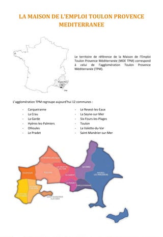 LA MAISON DE L’EMPLOI TOULON PROVENCE
MEDITERRANEE
Le territoire de référence de la Maison de l’Emploi
Toulon Provence Méditerranée (MDE TPM) correspond
à celui de l’agglomération Toulon Provence
Méditerranée (TPM).
L’agglomération TPM regroupe aujourd’hui 12 communes :
- Carqueiranne
- La Crau
- La Garde
- Hyères-les-Palmiers
- Ollioules
- Le Pradet
- Le Revest-les-Eaux
- La Seyne-sur-Mer
- Six-Fours-les-Plages
- Toulon
- La Valette-du-Var
- Saint-Mandrier-sur-Mer
10
 
