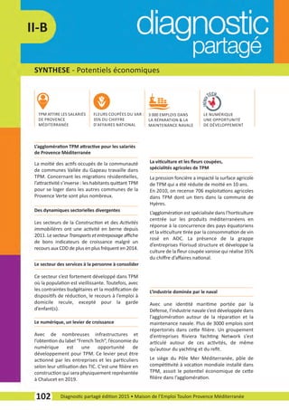SYNTHESE ­ Potentiels économiques
102 Diagnostic partagé édition 2015 • Maison de l’Emploi Toulon Provence Méditerranée
II­B
La moitié des actifs occupés de la communauté
de communes Vallée du Gapeau travaille dans
TPM. Concernant les migrations résidentielles,
l’attractivité s’inverse : les habitants quittant TPM
pour se loger dans les autres communes de la
Provence Verte sont plus nombreux.
L’agglomération TPM attractive pour les salariés
de Provence Méditerranée
La pression foncière a impacté la surface agricole
de TPM qui a été réduite de moitié en 10 ans.
En 2010, on recense 706 exploitations agricoles
dans TPM dont un tiers dans la commune de
Hyères.
L’agglomération est spécialisée dans l’horticulture
centrée sur les produits méditerranéens en
réponse à la concurrence des pays équatoriens
et la viticulture tirée par la consommation de vin
rosé en AOC. La présence de la grappe
d’entreprises Florisud structure et développe la
culture de la ﬂeur coupée varoise qui réalise 35%
du chiﬀre d’aﬀaires national.
La viticulture et les ﬂeurs coupées,
spécialités agricoles de TPM
Les secteurs de la Construction et des Activités
immobilières ont une activité en berne depuis
2011. Le secteur Transports et entreposage aﬃche
de bons indicateurs de croissance malgré un
recours aux CDD de plus en plus fréquent en 2014.
Des dynamiques sectorielles divergentes
Ce secteur s’est fortement développé dans TPM
où la population est vieillissante. Toutefois, avec
les contraintes budgétaires et la modiﬁcation de
dispositifs de réduction, le recours à l’emploi à
domicile recule, excepté pour la garde
d’enfant(s).
Le secteur des services à la personne à consolider
Avec de nombreuses infrastructures et
l’obtention du label “French Tech”, l’économie du
numérique est une opportunité de
développement pour TPM. Ce levier peut être
actionné par les entreprises et les particuliers
selon leur utilisation des TIC. C’est une ﬁlière en
construction qui sera physiquement représentée
à Chalucet en 2019.
Le numérique, un levier de croissance
Avec une identité maritime portée par la
Défense, l’industrie navale s’est développée dans
l’agglomération autour de la réparation et la
maintenance navale. Plus de 3000 emplois sont
répertoriés dans cette ﬁlière. Un groupement
d’entreprises Riviera Yachting Network s’est
articulé autour de ces activités, de même
qu’autour du yachting et du reﬁt.
Le siège du Pôle Mer Méditerranée, pôle de
compétitivité à vocation mondiale installé dans
TPM, assoit le potentiel économique de cette
ﬁlière dans l’agglomération.
L’Industrie dominée par le naval
TPM ATTIRE LES SALARIÉS
DE PROVENCE
MÉDITERRANÉE
FLEURS COUPÉES DU VAR :
35% DU CHIFFRE
D'AFFAIRES NATIONAL
3 000 EMPLOIS DANS
LA RÉPARATION & LA
MAINTENANCE NAVALE
LE NUMÉRIQUE
UNE OPPORTUNITÉ
DE DÉVELOPPEMENT
diagnostic partage-2015_Mise en page 1 10/03/16 17:43 Page23
 
