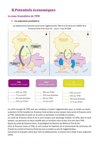 B.Potentiels économiques
La zone frontalière de TPM
► Les migrations pendulaires
Les actifs occupés de TPM sont peu nombreux à quitter l’agglomération pour se rendre au travail :
seulement 12,5% travaillent en Provence Verte et dans la zone tampon (zone entre la Provence verte
et TPM, représentée en violet sur la carte), en particulier à La Farlède et à Sanary.
Les actifs de Provence Verte et de la zone tampon sont davantage mobiles. En effet, dans la zone
tampon, une personne sur deux travaille dans un territoire voisin et plus d’un tiers dans TPM.
Quant aux actifs de Provence Verte, ils privilégient les Bouches-du-Rhône et l’Est du Var.
Entre la Provence Verte et TPM, ce sont surtout les habitants de la communauté de communes Val
d’Issole (au sud de la Provence Verte) qui ont un emploi au sein de l’agglomération.
Concernant le transport utilisé pour faire les déplacements, la voiture est le mode le plus largement
utilisé.
Les déplacements domicile-travail entre l’agglomération TPM et le territoire de la MDEF de la
Provence Verte et du Haut Var – Source : Insee RP 2009
103
 