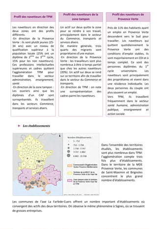 Profil des navetteurs de TPM
Profil des navetteurs de la
zone tampon
Profil des navetteurs de
Provence Verte
Les navetteurs en direction des
deux zones ont des profils
différents.
-En direction de la Provence
Verte : ils sont plutôt jeunes (25-
34 ans) avec un niveau de
qualification supérieur à la
population locale (25% ont un
diplôme de 2ème
ou 3ème
cycle,
15% pour les non navetteurs).
Ces professions intellectuelles
supérieures et cadres quittent
l’agglomération TPM pour
travailler dans le secteur
administration, enseignement,
santé.
-En direction de la zone tampon :
Les ouvriers ainsi que les
diplômés d’un CAP sont
surreprésentés. Ils travaillent
dans les secteurs Commerce,
transports et services divers.
Un actif sur deux quitte la zone
pour se rendre à son travail,
principalement dans le secteur
du Commerce, transports et
services divers.
De manière générale, trois
quarts des migrants sont
propriétaires d’une maison.
-En direction de la Provence
Verte : les travailleurs sont plus
nombreux à être à temps partiel
que chez les autres navetteurs
(20%). Un actif sur deux se rend
sur ce territoire afin de travailler
dans le secteur du Commerce et
transports.
-En direction de TPM : on note
une surreprésentation des
cadres parmi les navetteurs.
Près de 11% des habitants ayant
un emploi en Provence Verte
descendent vers le Sud pour
travailler. Les navetteurs qui
quittent quotidiennement la
Provence Verte ont des
conditions d’emploi stables, ils
sont majoritairement en CDI et à
temps complet. Ce sont des
personnes diplômées du 1er
cycle universitaire. Les
navetteurs sont principalement
des propriétaires et vivent dans
une résidence individuelle. Les
deux personnes du couple ont
plus souvent un emploi.
Vers TPM, ils travaillent
fréquemment dans le secteur
santé humaine, administration
publique, enseignement et
action sociale.
► Les établissements
Dans l’ensemble des territoires
étudiés, les établissements
sont plus nombreux dans TPM:
l’agglomération compte trois
fois plus d’établissements.
Dans le territoire de la MDE
Provence Verte, les communes
de Saint-Maximin et Brignoles
concentrent le plus grand
nombre d’établissements.
Les communes de l’axe La Farlède-Cuers offrent un nombre important d’établissements où
convergent des actifs des deux territoires. On observe le même phénomène à Signes, où se trouvent
de grosses entreprises.
104
 