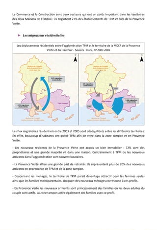 Le Commerce et la Construction sont deux secteurs qui ont un poids important dans les territoires
des deux Maisons de l’Emploi : ils englobent 27% des établissements de TPM et 30% de la Provence
Verte.
► Les migrations résidentielles
Les flux migratoires résidentiels entre 2003 et 2005 sont déséquilibrés entre les différents territoires.
En effet, beaucoup d’habitants ont quitté TPM afin de vivre dans la zone tampon et en Provence
Verte.
- Les nouveaux résidents de la Provence Verte ont acquis un bien immobilier : 72% sont des
propriétaires et une grande majorité vit dans une maison. Contrairement à TPM où les nouveaux
arrivants dans l’agglomération sont souvent locataires.
- La Provence Verte attire une grande part de retraités. Ils représentent plus de 20% des nouveaux
arrivants en provenance de TPM et de la zone tampon.
- Concernant les ménages, le territoire de TPM parait davantage attractif pour les femmes seules
ainsi que les familles monoparentales. Un quart des nouveaux ménages correspond à ces profils.
- En Provence Verte les nouveaux arrivants sont principalement des familles où les deux adultes du
couple sont actifs. La zone tampon attire également des familles avec ce profil.
Les déplacements résidentiels entre l’agglomération TPM et le territoire de la MDEF de la Provence
Verte et du Haut Var - Sources : Insee, RP 2003-2005
105
 