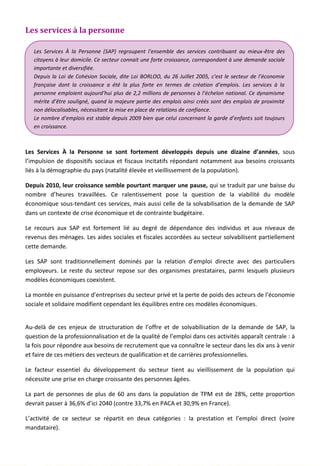 Les services à la personne
Les Services À la Personne se sont fortement développés depuis une dizaine d’années, sous
l’impulsion de dispositifs sociaux et fiscaux incitatifs répondant notamment aux besoins croissants
liés à la démographie du pays (natalité élevée et vieillissement de la population).
Depuis 2010, leur croissance semble pourtant marquer une pause, qui se traduit par une baisse du
nombre d’heures travaillées. Ce ralentissement pose la question de la viabilité du modèle
économique sous-tendant ces services, mais aussi celle de la solvabilisation de la demande de SAP
dans un contexte de crise économique et de contrainte budgétaire.
Le recours aux SAP est fortement lié au degré de dépendance des individus et aux niveaux de
revenus des ménages. Les aides sociales et fiscales accordées au secteur solvabilisent partiellement
cette demande.
Les SAP sont traditionnellement dominés par la relation d’emploi directe avec des particuliers
employeurs. Le reste du secteur repose sur des organismes prestataires, parmi lesquels plusieurs
modèles économiques coexistent.
La montée en puissance d’entreprises du secteur privé et la perte de poids des acteurs de l’économie
sociale et solidaire modifient cependant les équilibres entre ces modèles économiques.
Au-delà de ces enjeux de structuration de l’offre et de solvabilisation de la demande de SAP, la
question de la professionnalisation et de la qualité de l’emploi dans ces activités apparaît centrale : à
la fois pour répondre aux besoins de recrutement que va connaître le secteur dans les dix ans à venir
et faire de ces métiers des vecteurs de qualification et de carrières professionnelles.
Le facteur essentiel du développement du secteur tient au vieillissement de la population qui
nécessite une prise en charge croissante des personnes âgées.
La part de personnes de plus de 60 ans dans la population de TPM est de 28%, cette proportion
devrait passer à 36,6% d’ici 2040 (contre 33,7% en PACA et 30,9% en France).
L’activité de ce secteur se répartit en deux catégories : la prestation et l’emploi direct (voire
mandataire).
Les Services À la Personne (SAP) regroupent l’ensemble des services contribuant au mieux-être des
citoyens à leur domicile. Ce secteur connait une forte croissance, correspondant à une demande sociale
importante et diversifiée.
Depuis la Loi de Cohésion Sociale, dite Loi BORLOO, du 26 Juillet 2005, c'est le secteur de l’économie
française dont la croissance a été la plus forte en termes de création d’emplois. Les services à la
personne emploient aujourd’hui plus de 2,2 millions de personnes à l’échelon national. Ce dynamisme
mérite d’être souligné, quand la majeure partie des emplois ainsi créés sont des emplois de proximité
non délocalisables, nécessitant la mise en place de relations de confiance.
Le nombre d’emplois est stable depuis 2009 bien que celui concernant la garde d’enfants soit toujours
en croissance.
110
 