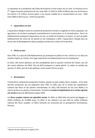 La réputation et la production des Côtes-de-Provence se font autour du vin rosé. La Provence est la
1ère
région française productrice de vins rosés AOC. En 2013 le chiffre d’affaires des vins de Provence
est estimé à 71 millions d’euros grâce à une hausse notable de la consommation de rosé : +50%
entre 2003 et 2013 (source : CIVP/FranceAgriMer).
► Aquaculture en mer
L’aquaculture désigne toutes les activités de production animale ou végétale en milieu aquatique. Les
agriculteurs du territoire pratiquent essentiellement la pisciculture et la conchyliculture. Parmi les
établissements pratiquant l’aquaculture en mer, la moitié est localisée à La Seyne. Ce sont de petits
établissements de moins de 10 salariés et non employeurs à 82%. L’aquaculture s’élargit dans les
terres avec le développement depuis quelques années de la culture de la spiruline.
► Pêche en mer
Dans TPM, il y a plus de 120 établissements qui pratiquent la pêche en mer, environ un sur deux est
installé à Hyères ou Toulon. Une large majorité de ces établissements est non employeuse.
En 2012, 343 marins pêcheurs ont été comptabilisés dans le quartier maritime de Toulon, soit 1/3
des marins pêcheurs de PACA. Plus de 8/10 pratiquent la petite pêche1.
La relève ne semble pas
assurée. En 2011, plus de ¾ des pêcheurs varois avaient 50 ans ou plus.
► Horticulture
L’horticulture comprend la production d’arbres, plantes en pots, bulbes, fleurs coupées… C’est cette
dernière production qui est prégnante dans TPM. En effet, plus de la moitié des exploitations
cultivent des fleurs et des plantes ornementales. En 2013, 636 hectares du Var sont dédiés à la
culture de fleurs ou plantes ornementales. Toutefois le nombre d’exploitations et la surface agricole
ont reculé de plus de 200 hectares depuis 2010.
Les fleurs coupées restent une spécialité varoise. En effet, en 2014 elles ont permis de dégager un
chiffre d’affaires de 31 000K euros. En 2012, le Var réalisait à lui seul 35% du chiffre d’affaires
national des fleurs coupées. La filière horticole est structurée par un groupement d’entreprises,
Florisud.
1
Absence du port inférieure ou égale à 24 h.
118
 